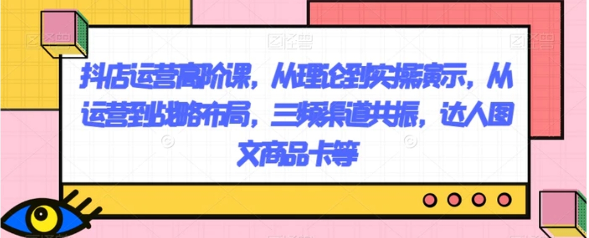 抖店运营高阶课，从理论到实操演示，从运营到战略布局，三频渠道共振，达人图文商品卡等-大磊资源网