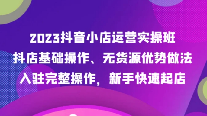 2023抖音小店运营实操班，抖店基础操作、无货源优势做法，入驻完整操作，新手快速起店-大磊资源网