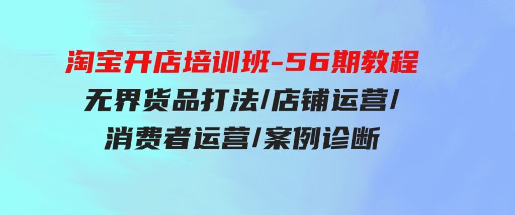 （9605期）淘宝开店培训班-56期教程：无界货品打法/店铺运营/消费者运营/案例诊断-大磊资源网