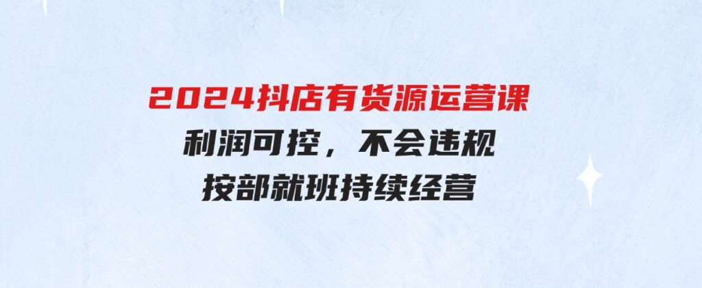 （9702期）2024抖店有货源运营课：全流程可控，利润可控，不会违规，按部就班持续经营-大磊资源网