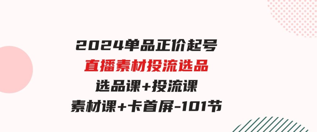 （9718期）2024单品正价起号，直播素材投流选品，选品课+投流课+素材课+卡首屏-101节-大磊资源网
