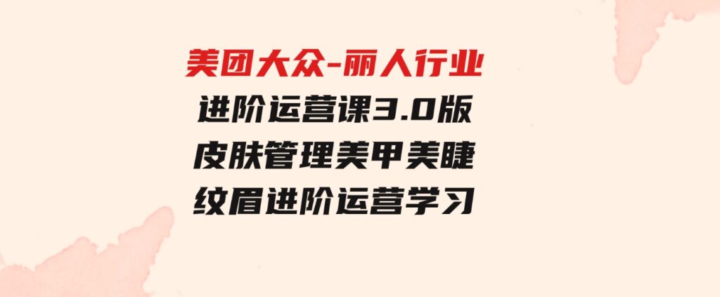 （9740期）美团大众-丽人行业进阶运营课3.0版，皮肤管理美甲美睫纹眉进阶运营学习-大磊资源网