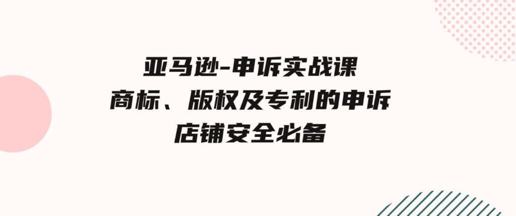 （9754期）亚马逊-申诉实战课，​商标、版权及专利的申诉，店铺安全必备-大磊资源网