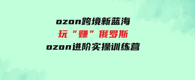 （9800期）ozon跨境新蓝海玩“赚”俄罗斯，ozon进阶实操训练营-大磊资源网