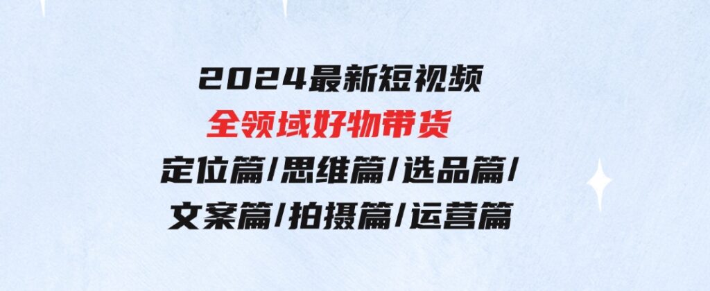 2024最新短视频全领域好物带货定位篇/思维篇/选品篇/文案篇/拍摄篇/运营篇-大磊资源网
