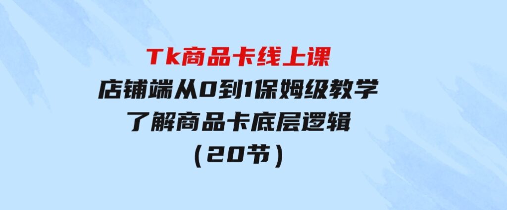 Tk商品卡线上课，店铺端从0到1保姆级教学，了解商品卡底层逻辑（20节）-大磊资源网