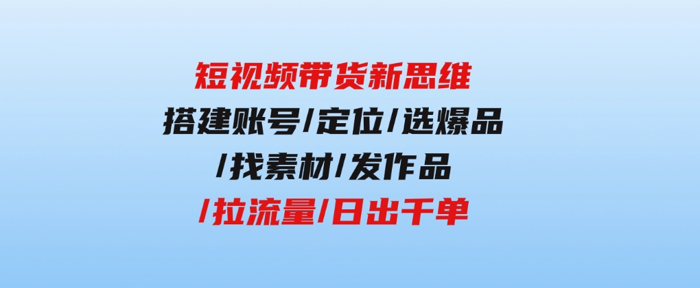 短视频带货新思维：搭建账号/定位/选爆品/找素材/发作品/拉流量/日出千单-大磊资源网