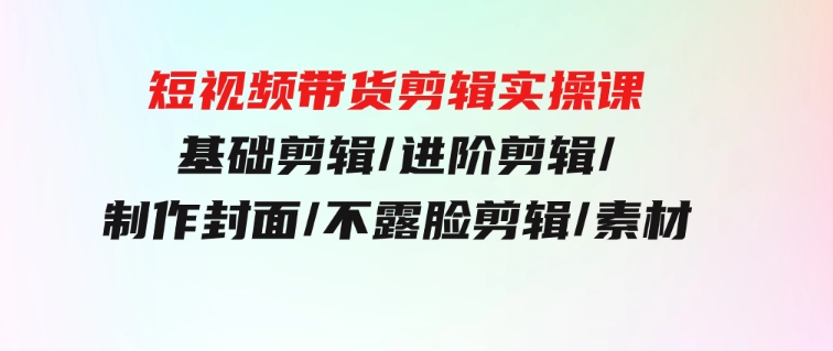 短视频带货剪辑实操课：基础剪辑/进阶剪辑/制作封面/不露脸剪辑/素材/等等-大磊资源网