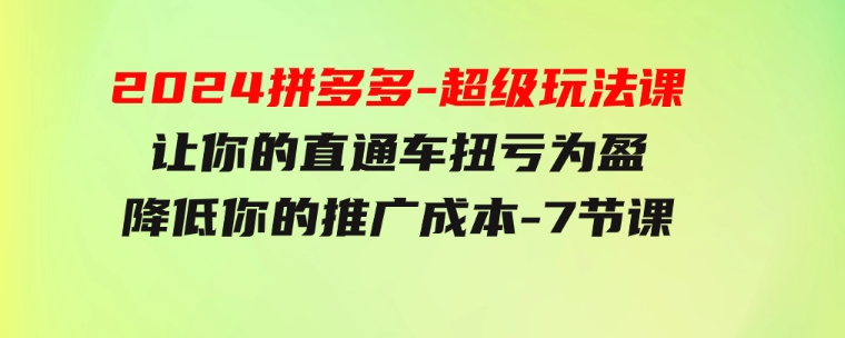 2024拼多多-超级玩法课，让你的直通车扭亏为盈，降低你的推广成本-7节课-大磊资源网