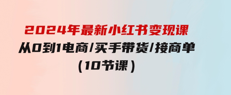 2024年最新小红书变现课，从0到1电商/买手带货/接商单（10节课）-大磊资源网