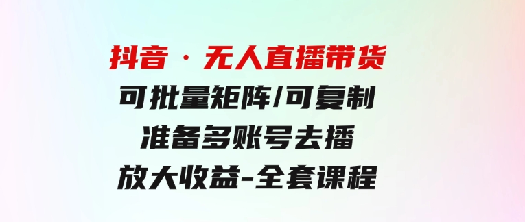 抖音·无人直播带货可批量矩阵/可复制/准备多账号去播/放大收益-全套课程-大磊资源网