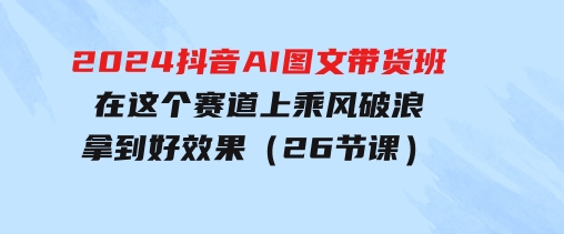 2024抖音AI图文带货班：在这个赛道上乘风破浪拿到好效果（26节课）-大磊资源网