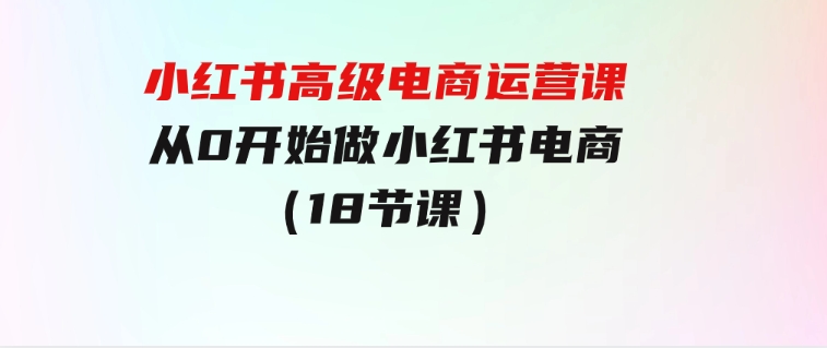 小红书高级电商运营课，从0开始做小红书电商（18节课）-大磊资源网
