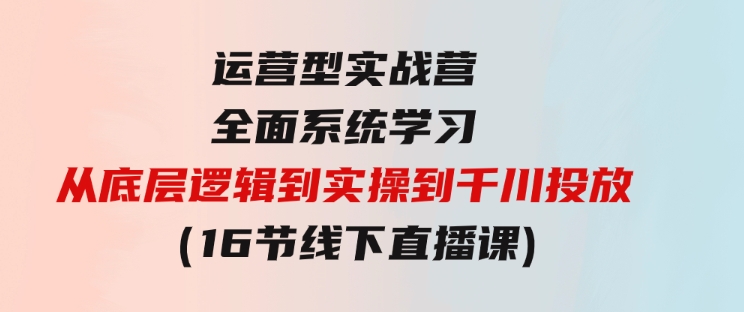 运营型实战营全面系统学习-从底层逻辑到实操到千川投放（16节线下直播课)-大磊资源网