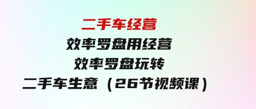 二手车经营·效率罗盘，用经营效率罗盘玩转二手车生意（26节视频课）-大磊资源网