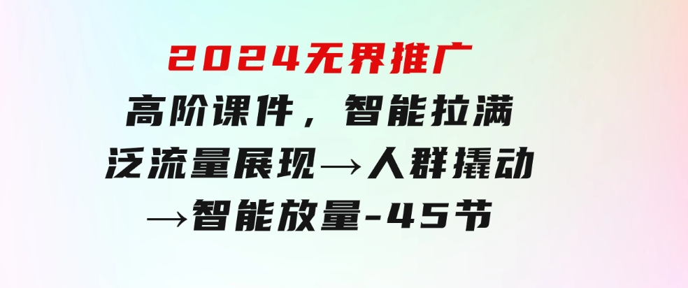 2024无界推广高阶课件，智能拉满，泛流量展现→人群撬动→智能放量-45节-大磊资源网