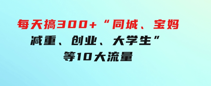0投入，每天搞300+“同城、宝妈、减重、创业、大学生”等10大流量！-大磊资源网