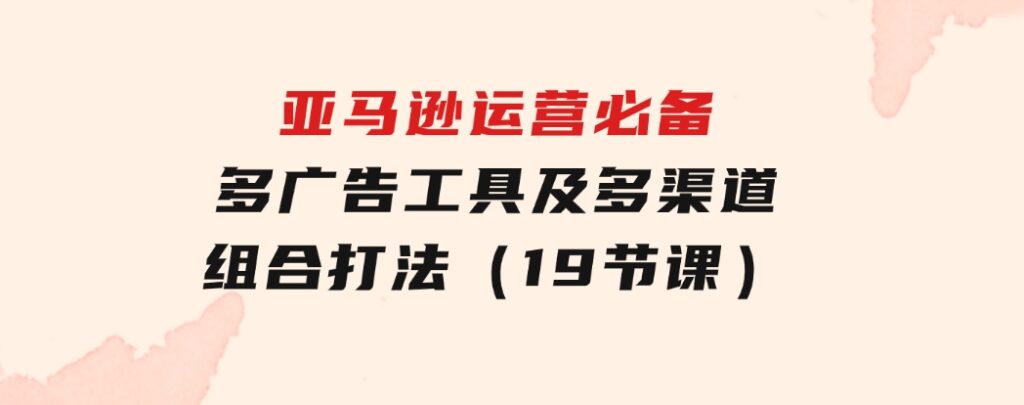 亚马逊运营必备，多广告工具及多渠道组合打法（19节课）-大磊资源网