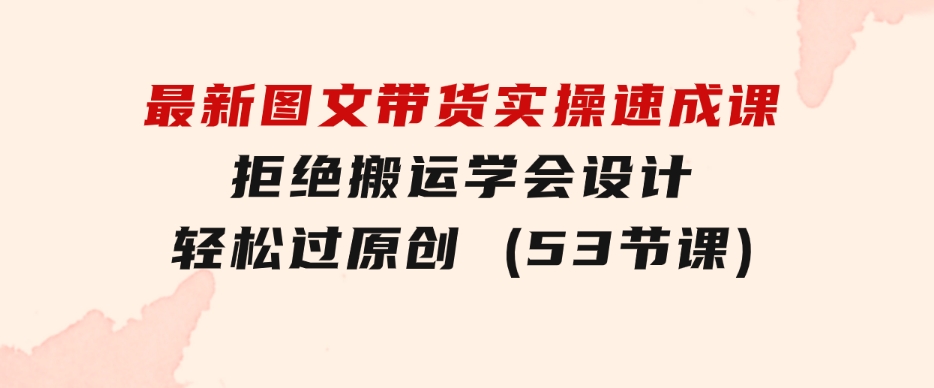 最新图文带货实操速成课，拒绝搬运，学会设计！轻松过原创(53节课)-大磊资源网