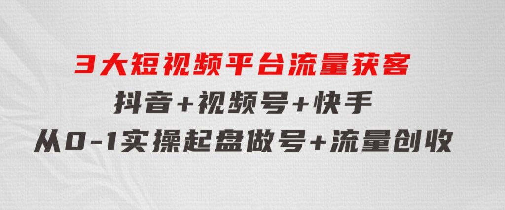 3大短视频平台流量获客，抖音+视频号+快手，从0-1实操起盘做号+流量创收-大磊资源网