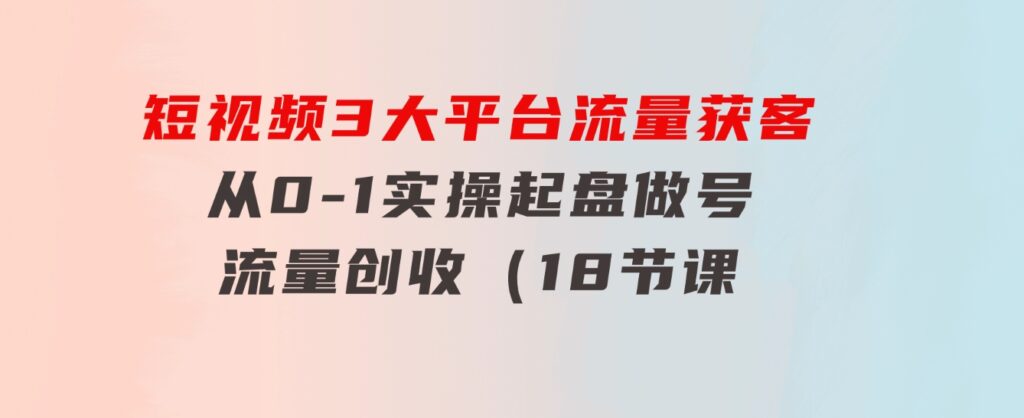 短视频3大平台·流量获客：从0-1实操起盘做号+流量创收（18节课）-大磊资源网