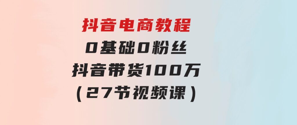 抖音电商教程：0基础，0粉丝，抖音带货100万（27节视频课）-大磊资源网