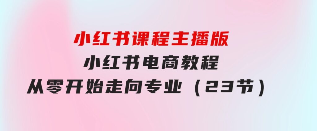 小红书课程主播版，小红书电商教程，从零开始走向专业（23节）-大磊资源网