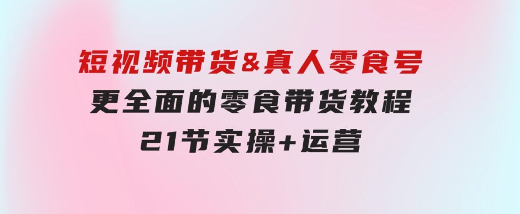 短视频带货&真人零食号：更全面的零食带货教程：21节实操+运营-大磊资源网