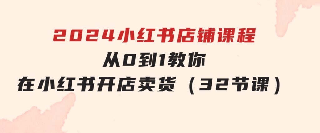 2024小红书店铺课程，从0到1教你在小红书开店卖货（32节课）-大磊资源网