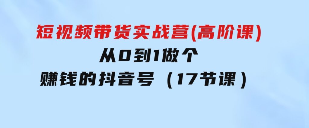 短视频带货实战营(高阶课)，从0到1做个赚钱的抖音号（17节课）-大磊资源网