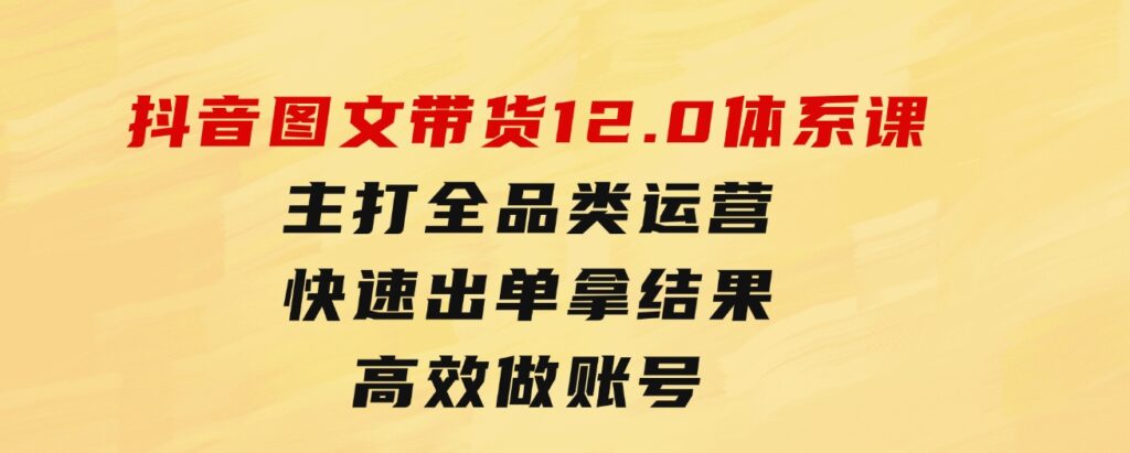 抖音图文带货12.0体系课，主打全品类运营，快速出单拿结果，高效做账号-大磊资源网