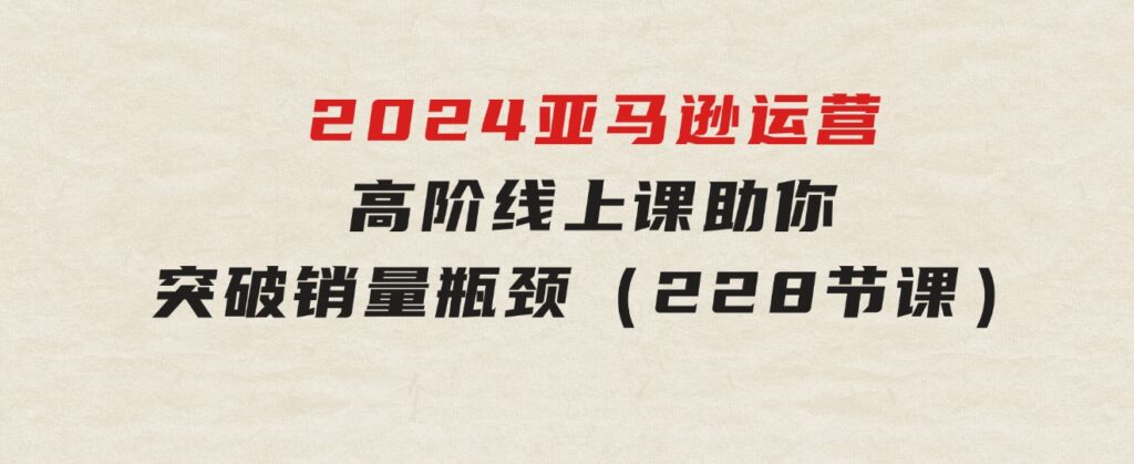 2024亚马逊运营-高阶线上课，助你突破销量瓶颈（228节课）-大磊资源网