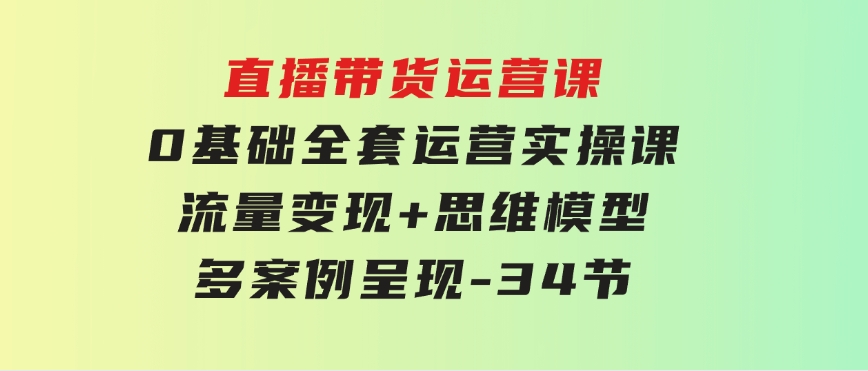 直播带货运营课，0基础全套运营实操课流量变现+思维模型+多案例呈现-34节-大磊资源网