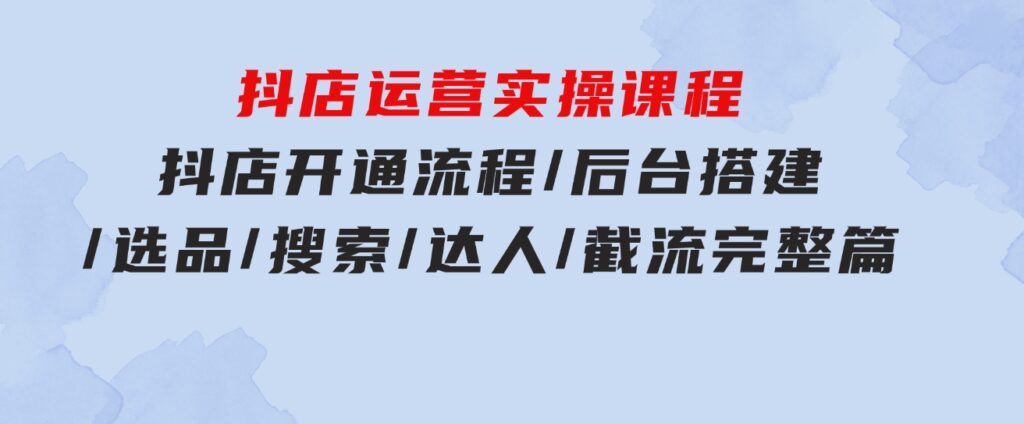 抖店运营实操课程：抖店开通流程/后台搭建/选品/搜索/达人/截流完整篇-大磊资源网