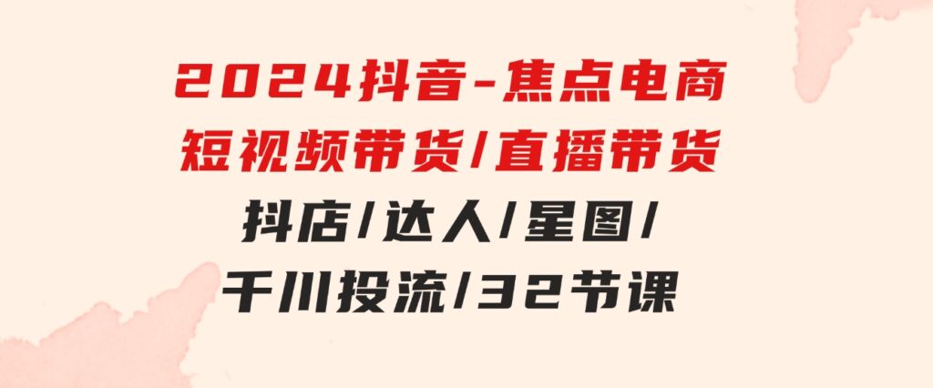 2024抖音-焦点电商：短视频带货/直播带货/抖店/达人/星图/千川投流/32节课-大磊资源网