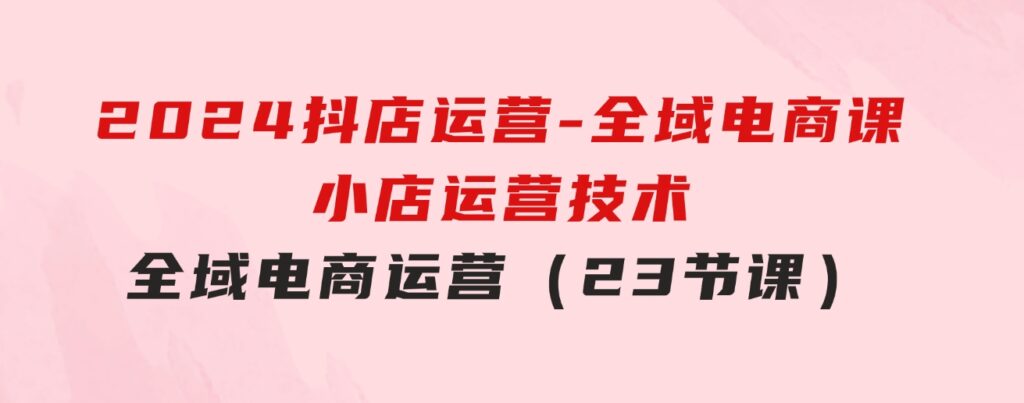 2024抖店运营-全域电商课，小店运营技术，全域电商运营（23节课）-大磊资源网
