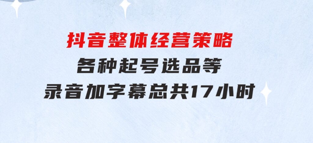 抖音整体经营策略，各种起号选品等录音加字幕总共17小时-大磊资源网