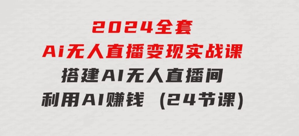 2024全套Ai无人直播变现实战课，搭建AI无人直播间，利用AI赚钱(24节课)-大磊资源网
