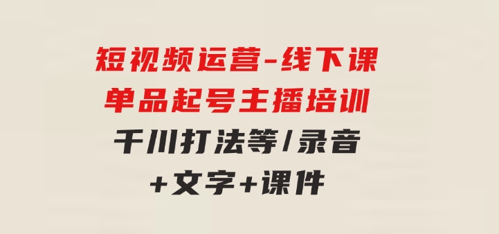 短视频运营-6月底线下课：单品起号，主播培训，千川打法等/录音+文字+课件-大磊资源网
