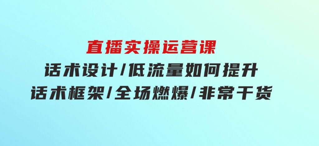 直播实操运营课：话术设计/低流量如何提升/话术框架/全场燃爆/非常干货-大磊资源网