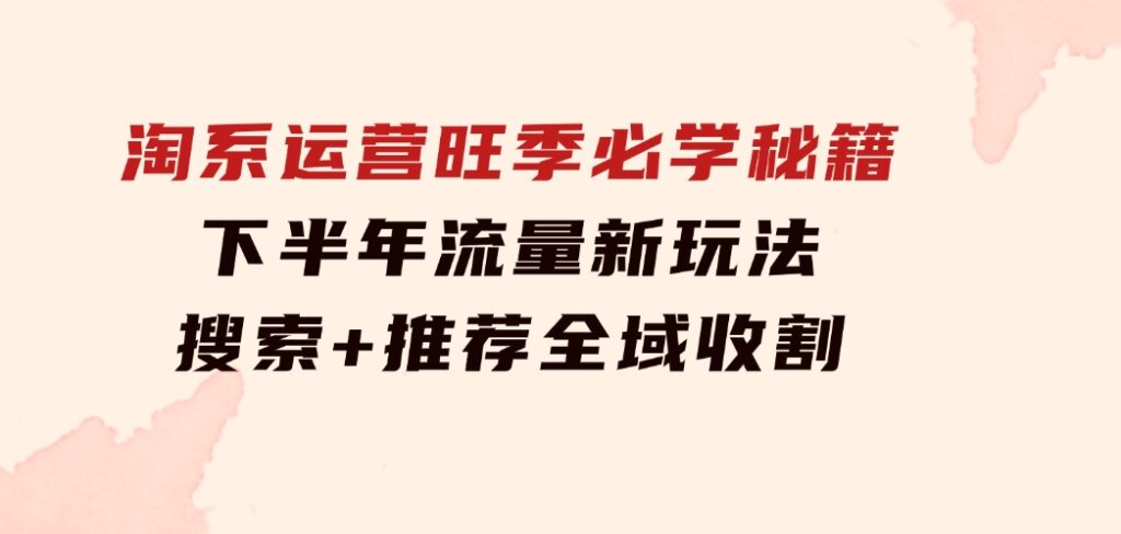淘系运营旺季必学秘籍：下半年流量新玩法：搜索+推荐全域收割（无水印）-大磊资源网