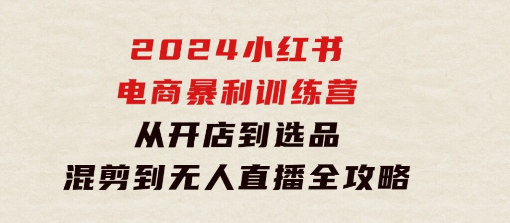 2024小红书电商暴利训练营：从开店到选品，混剪到无人直播全攻略-大磊资源网