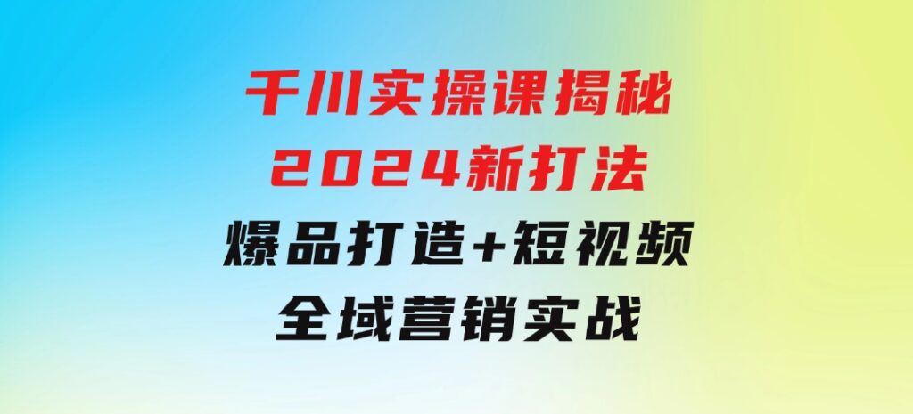千川实操课揭秘2024新打法：爆品打造+短视频全域营销实战-大磊资源网