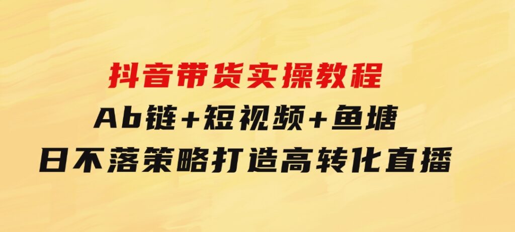 抖音带货实操教程！Ab链+短视频+鱼塘日不落策略，打造高转化直播-大磊资源网