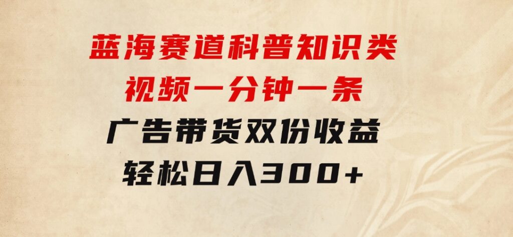 蓝海赛道科普知识类视频，一分钟一条，广告+带货双份收益，轻松日入300+-大磊资源网