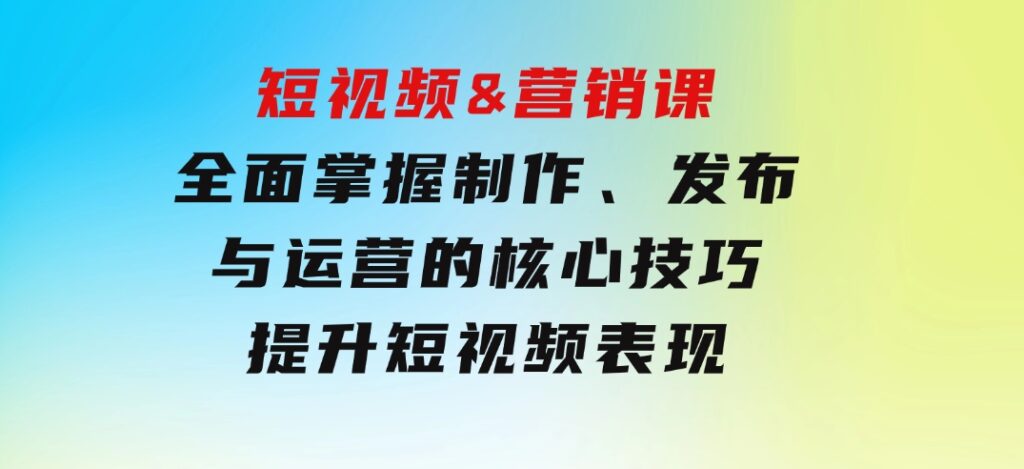 短视频&营销课：全面掌握制作、发布与运营的核心技巧，提升短视频表现-大磊资源网