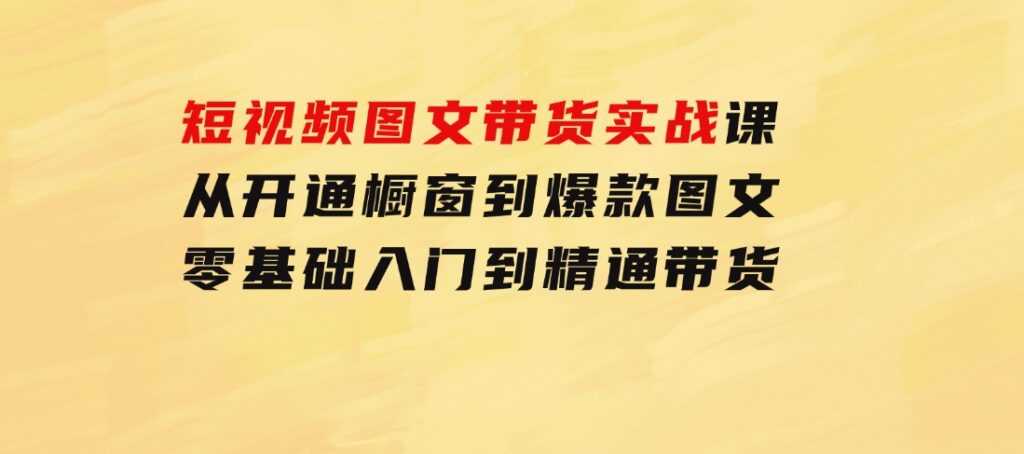短视频图文带货实战课：从开通橱窗到爆款图文，零基础入门到精通带货-大磊资源网