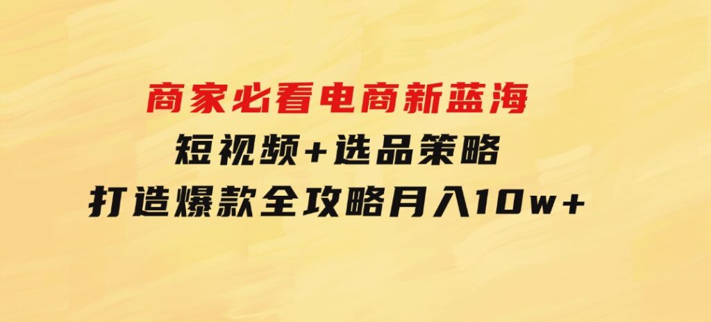 商家必看电商新蓝海：短视频+选品策略，打造爆款全攻略，月入10w+-大磊资源网