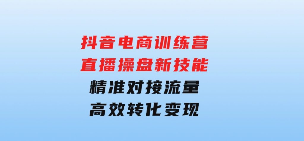 抖音电商训练营：直播操盘新技能，精准对接流量，高效转化变现-大磊资源网