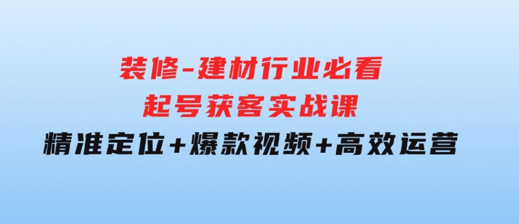 装修-建材行业必看！起号获客实战课：精准定位+爆款视频+高效运营-大磊资源网